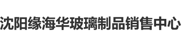 大鸡鸡操骚妇沈阳缘海华玻璃制品销售中心